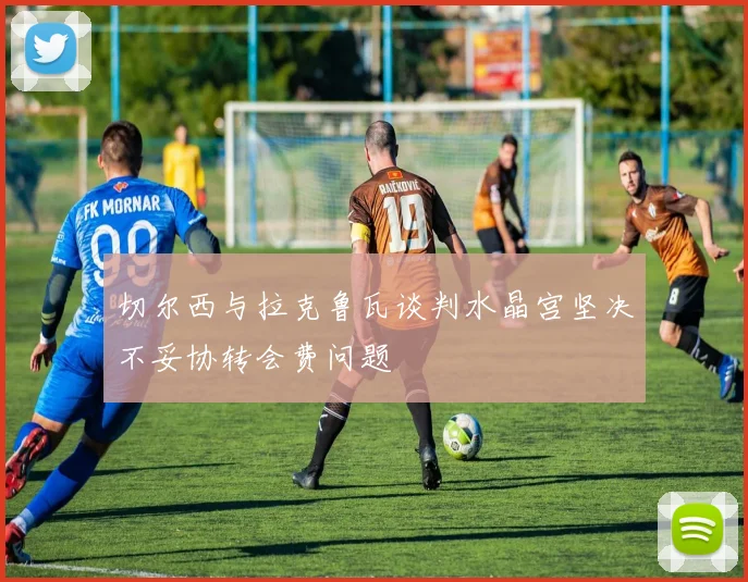切尔西与拉克鲁瓦谈判水晶宫坚决不妥协转会费问题